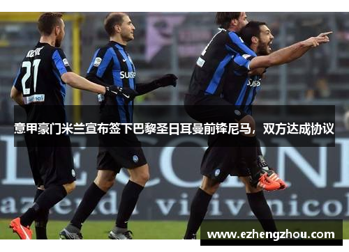 意甲豪门米兰宣布签下巴黎圣日耳曼前锋尼马，双方达成协议