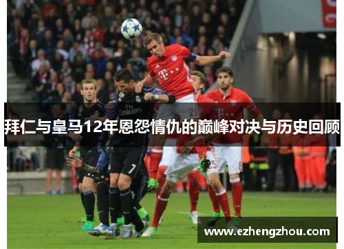 拜仁与皇马12年恩怨情仇的巅峰对决与历史回顾